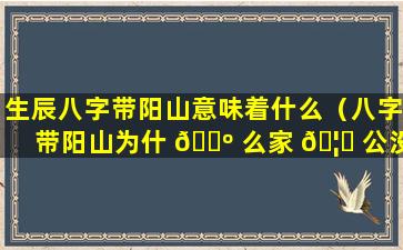 生辰八字带阳山意味着什么（八字带阳山为什 🌺 么家 🦟 公没事）